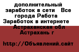 дополнительный заработок в сети - Все города Работа » Заработок в интернете   . Астраханская обл.,Астрахань г.